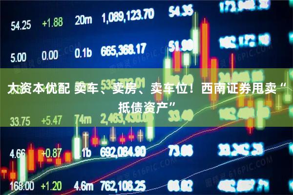 大资本优配 卖车、卖房、卖车位！西南证券甩卖“抵债资产”