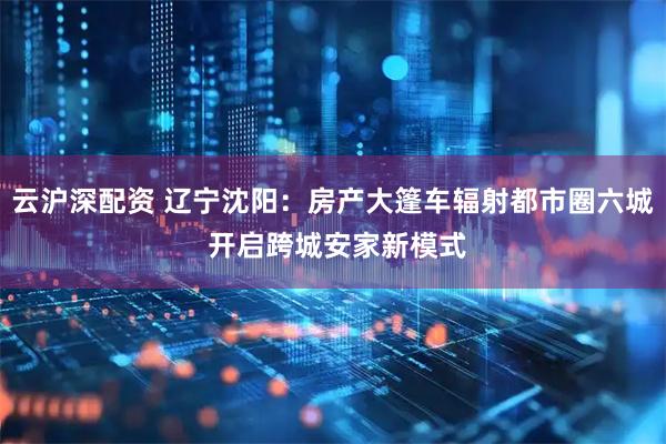 云沪深配资 辽宁沈阳：房产大篷车辐射都市圈六城 开启跨城安家新模式