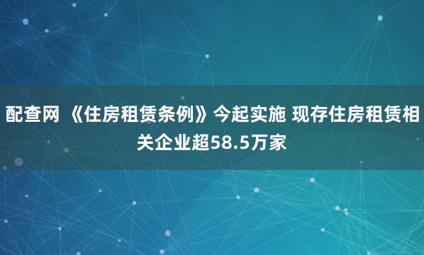 配查网 《住房租赁条例》今起实施 现存住房租赁相关企业超58.5万家