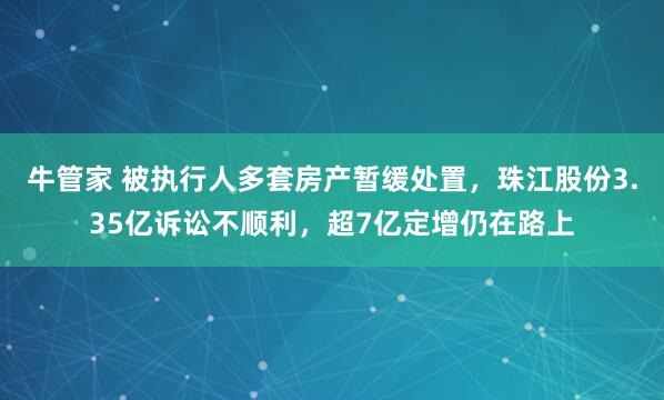 牛管家 被执行人多套房产暂缓处置，珠江股份3.35亿诉讼不顺利，超7亿定增仍在路上