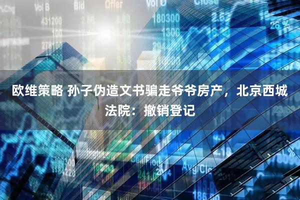 欧维策略 孙子伪造文书骗走爷爷房产，北京西城法院：撤销登记