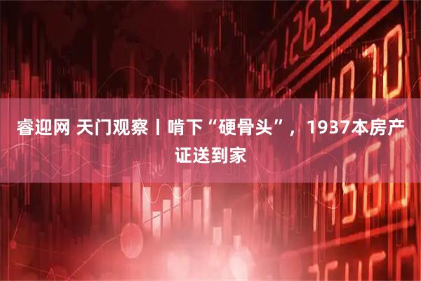睿迎网 天门观察丨啃下“硬骨头”，1937本房产证送到家