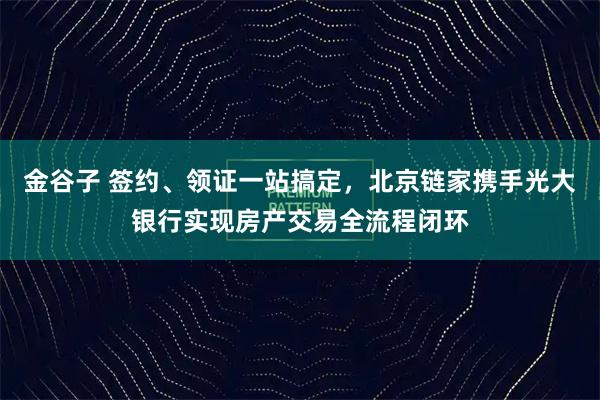 金谷子 签约、领证一站搞定，北京链家携手光大银行实现房产交易全流程闭环