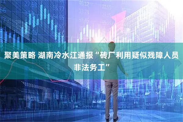 聚美策略 湖南冷水江通报“砖厂利用疑似残障人员非法务工”
