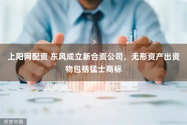 上阳网配资 东风成立新合资公司，无形资产出资物包括猛士商标