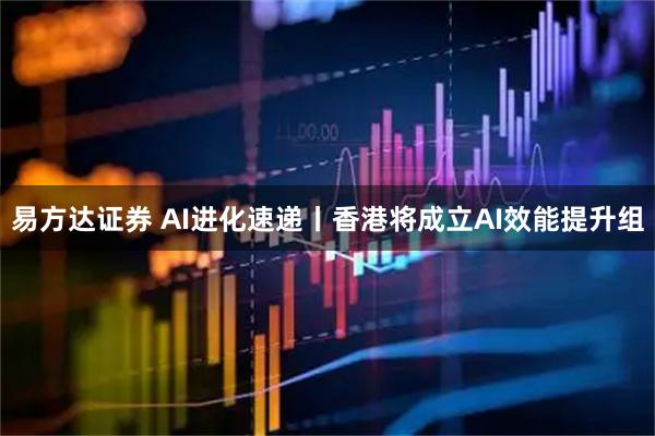 易方达证券 AI进化速递丨香港将成立AI效能提升组