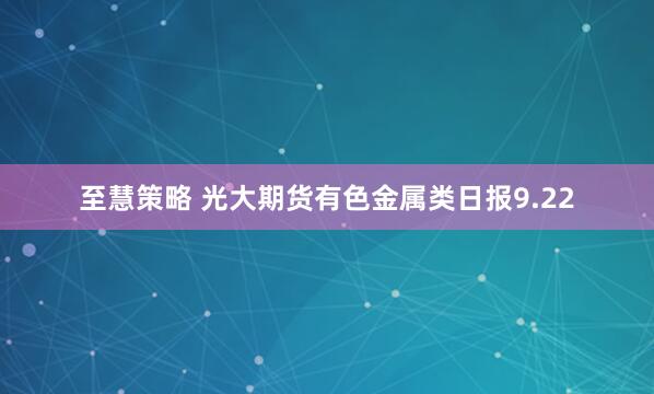 至慧策略 光大期货有色金属类日报9.22