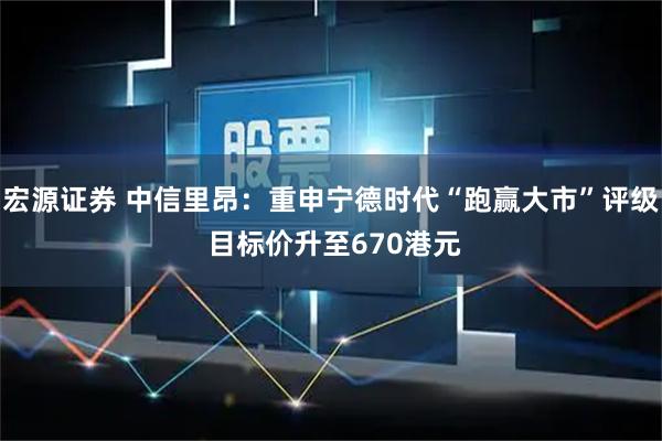 宏源证券 中信里昂：重申宁德时代“跑赢大市”评级 目标价升至670港元