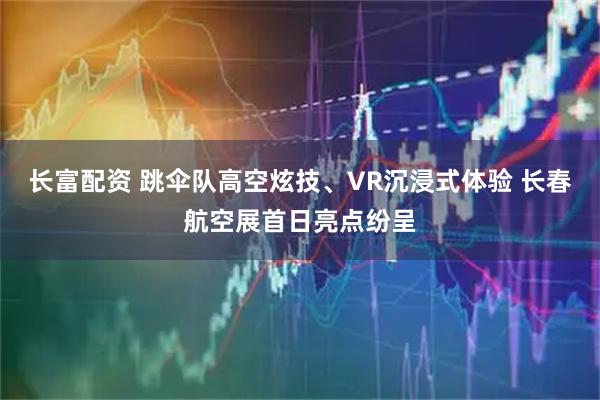 长富配资 跳伞队高空炫技、VR沉浸式体验 长春航空展首日亮点纷呈