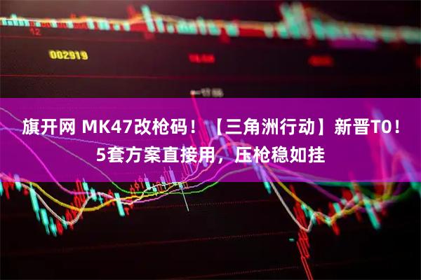 旗开网 MK47改枪码！【三角洲行动】新晋T0！5套方案直接用，压枪稳如挂