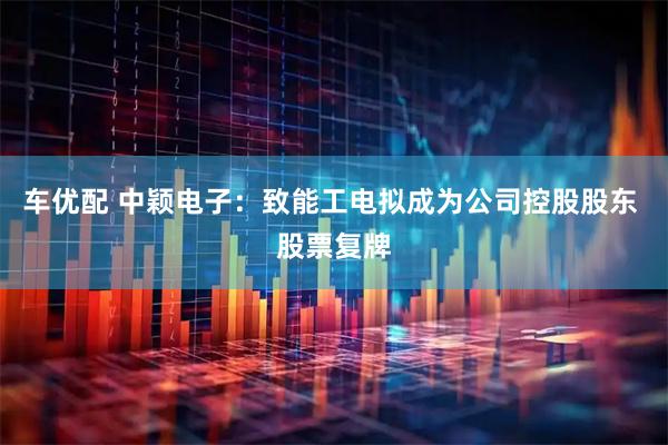 车优配 中颖电子：致能工电拟成为公司控股股东 股票复牌