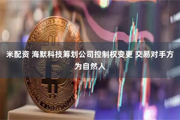 米配资 海默科技筹划公司控制权变更 交易对手方为自然人