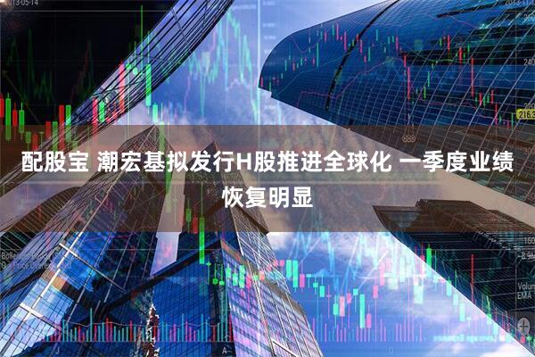 配股宝 潮宏基拟发行H股推进全球化 一季度业绩恢复明显