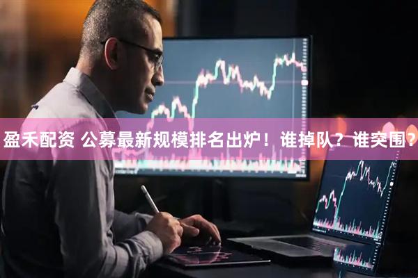 盈禾配资 公募最新规模排名出炉！谁掉队？谁突围？