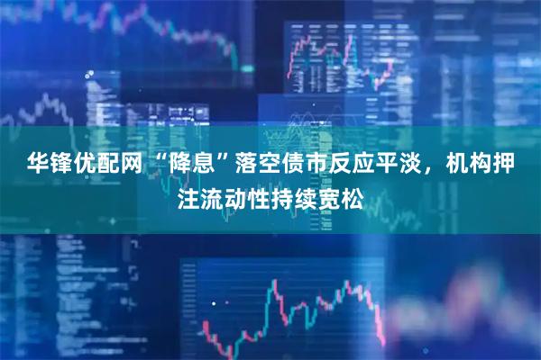 华锋优配网 “降息”落空债市反应平淡，机构押注流动性持续宽松