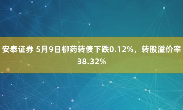 安泰证券 5月9日柳药转债下跌0.12%，转股溢价率38.32%