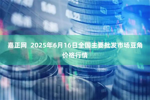 嘉正网  2025年6月16日全国主要批发市场豆角价格行情