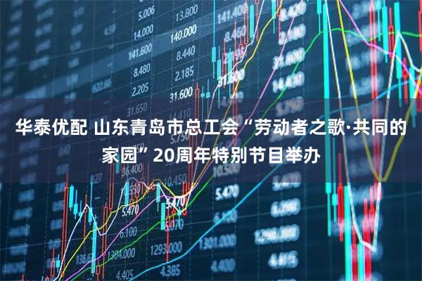 华泰优配 山东青岛市总工会“劳动者之歌·共同的家园”20周年特别节目举办