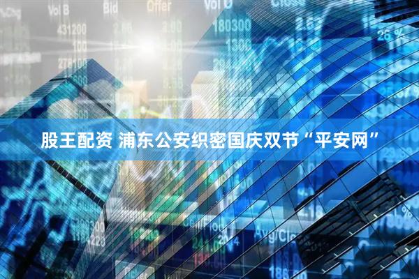 股王配资 浦东公安织密国庆双节“平安网”