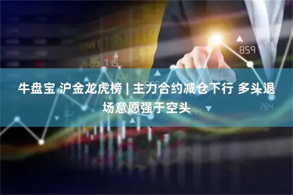 牛盘宝 沪金龙虎榜 | 主力合约减仓下行 多头退场意愿强于空头