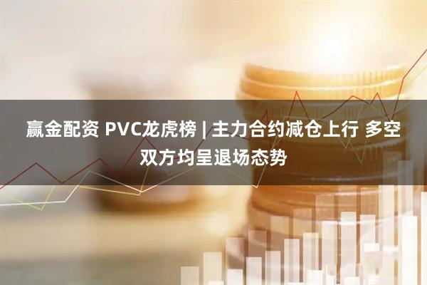 赢金配资 PVC龙虎榜 | 主力合约减仓上行 多空双方均呈退场态势