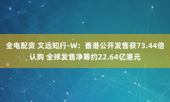 全电配资 文远知行-W：香港公开发售获73.44倍认购 全球发售净筹约22.64亿港元
