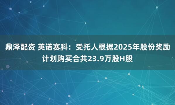 鼎泽配资 英诺赛科：受托人根据2025年股份奖励计划购买合共23.9万股H股