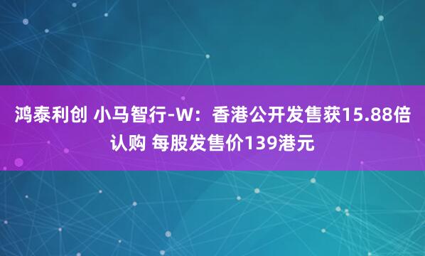 鸿泰利创 小马智行-W：香港公开发售获15.88倍认购 每股发售价139港元