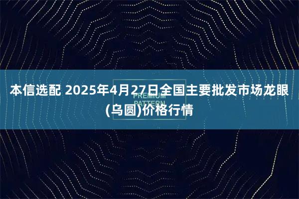 本信选配 2025年4月27日全国主要批发市场龙眼(乌圆)价格行情