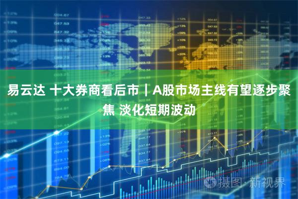 易云达 十大券商看后市｜A股市场主线有望逐步聚焦 淡化短期波动