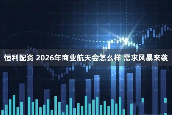 恒利配资 2026年商业航天会怎么样 需求风暴来袭