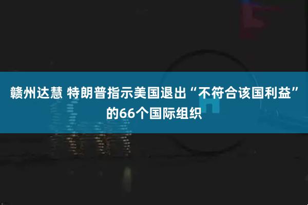 赣州达慧 特朗普指示美国退出“不符合该国利益”的66个国际组织