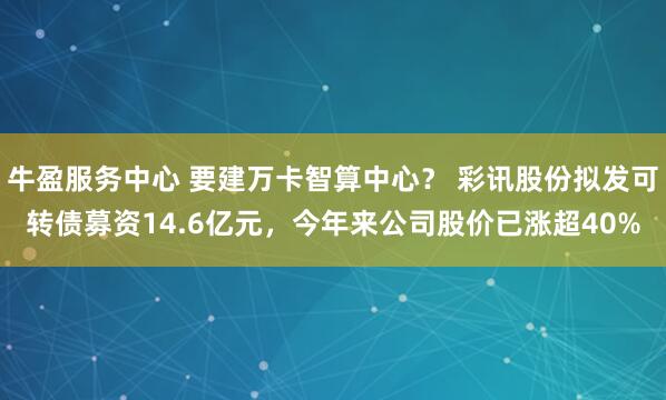 牛盈服务中心 要建万卡智算中心？ 彩讯股份拟发可转债募资14.6亿元，今年来公司股价已涨超40%