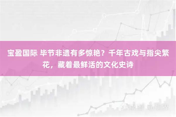 宝盈国际 毕节非遗有多惊艳？千年古戏与指尖繁花，藏着最鲜活的文化史诗